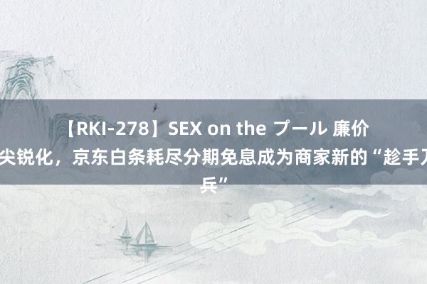 【RKI-278】SEX on the プール 廉价竞争尖锐化，京东白条耗尽分期免息成为商家新的“趁手刀兵”