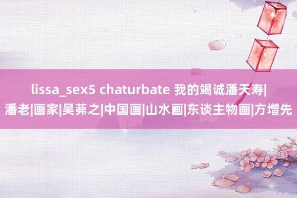 lissa_sex5 chaturbate 我的竭诚潘天寿|潘老|画家|吴茀之|中国画|山水画|东谈主物画|方增先