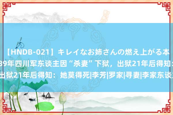 【HNDB-021】キレイなお姉さんの燃え上がる本物中出し交尾4時間 1989年四川军东谈主因“杀妻”下狱，出狱21年后得知：她莫得死|李芳|罗家|寻妻|李家东谈主|四川省