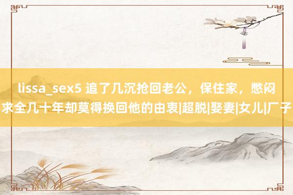 lissa_sex5 追了几沉抢回老公，保住家，憋闷求全几十年却莫得换回他的由衷|超脱|娶妻|女儿|厂子