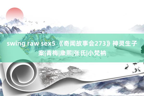 swing raw sex5 《奇闻故事会273》神灵生子案|青梅|康熙|张氏|小梵衲