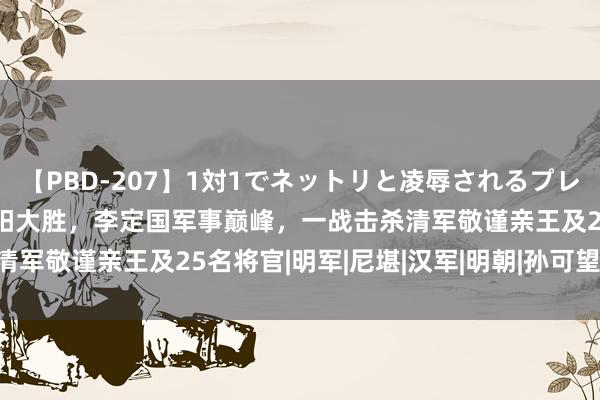 【PBD-207】1対1でネットリと凌辱されるプレミア女優たち 8時間 衡阳大胜，李定国军事巅峰，一战击杀清军敬谨亲王及25名将官|明军|尼堪|汉军|明朝|孙可望|阿济格