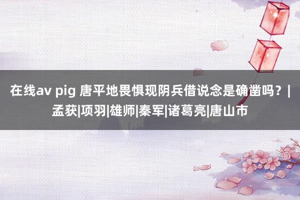 在线av pig 唐平地畏惧现阴兵借说念是确凿吗？|孟获|项羽|雄师|秦军|诸葛亮|唐山市