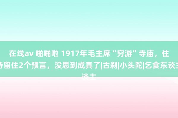 在线av 啪啪啦 1917年毛主席“穷游”寺庙，住持留住2个预言，没思到成真了|古刹|小头陀|乞食东谈主