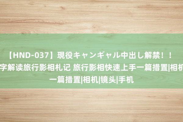 【HND-037】現役キャンギャル中出し解禁！！ ASUKA 万字解读旅行影相札记 旅行影相快速上手一篇措置|相机|镜头|手机