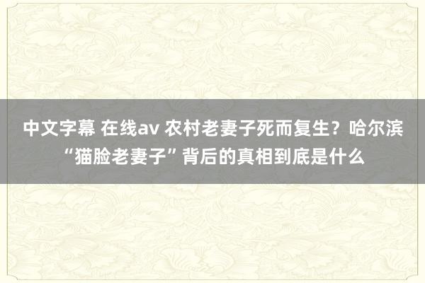 中文字幕 在线av 农村老妻子死而复生？哈尔滨“猫脸老妻子”背后的真相到底是什么