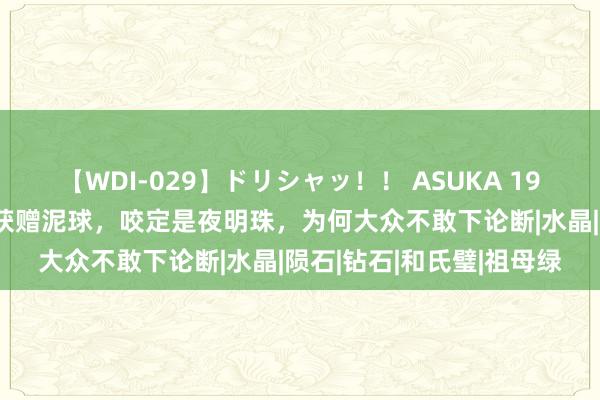 【WDI-029】ドリシャッ！！ ASUKA 1971年内蒙男人救东谈主获赠泥球，咬定是夜明珠，为何大众不敢下论断|水晶|陨石|钻石|和氏璧|祖母绿