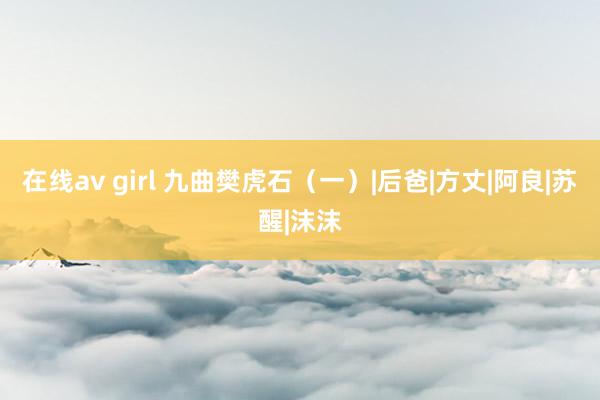 在线av girl 九曲樊虎石（一）|后爸|方丈|阿良|苏醒|沫沫