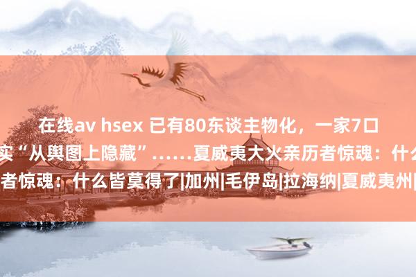 在线av hsex 已有80东谈主物化，一家7口跳太平洋逃生，一小镇着实“从舆图上隐藏”……夏威夷大火亲历者惊魂：什么皆莫得了|加州|毛伊岛|拉海纳|夏威夷州|夏威夷山火