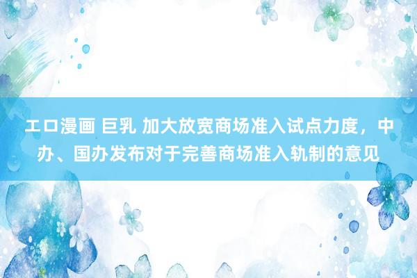 エロ漫画 巨乳 加大放宽商场准入试点力度，中办、国办发布对于完善商场准入轨制的意见