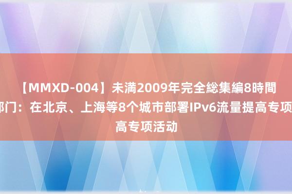 【MMXD-004】未満2009年完全総集編8時間 两部门：在北京、上海等8个城市部署IPv6流量提高专项活动