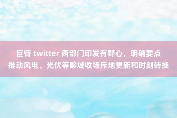 巨臀 twitter 两部门印发有野心，明确要点推动风电、光伏等畛域收场斥地更新和时刻转换