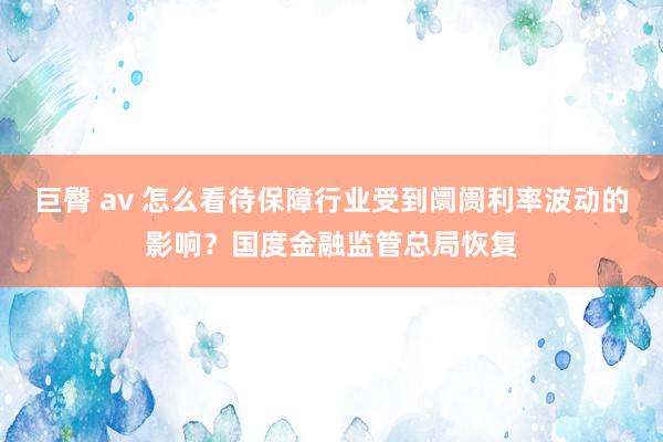 巨臀 av 怎么看待保障行业受到阛阓利率波动的影响？国度金融监管总局恢复