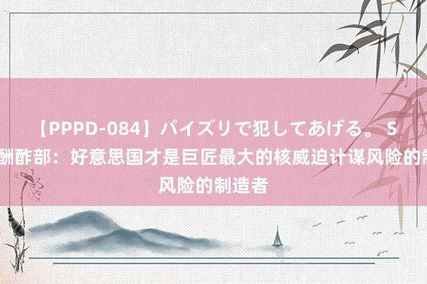 【PPPD-084】パイズリで犯してあげる。 SARA 酬酢部：好意思国才是巨匠最大的核威迫计谋风险的制造者