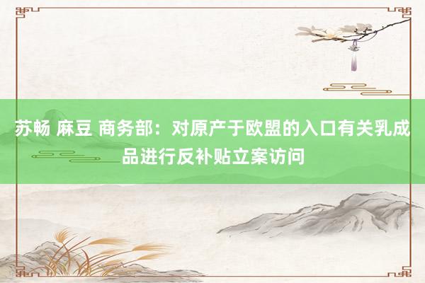 苏畅 麻豆 商务部：对原产于欧盟的入口有关乳成品进行反补贴立案访问