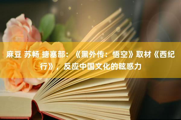 麻豆 苏畅 搪塞部：《黑外传：悟空》取材《西纪行》，反应中国文化的眩惑力