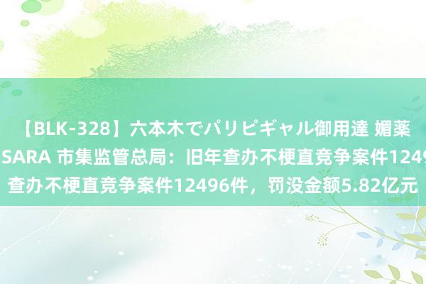 【BLK-328】六本木でパリピギャル御用達 媚薬悶絶オイルマッサージ SARA 市集监管总局：旧年查办不梗直竞争案件12496件，罚没金额5.82亿元