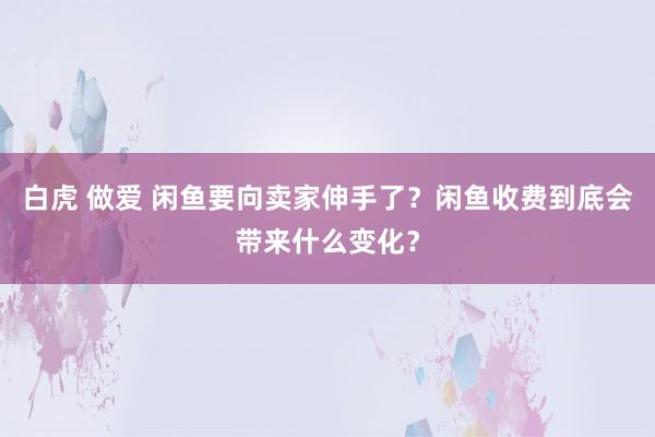 白虎 做爱 闲鱼要向卖家伸手了？闲鱼收费到底会带来什么变化？