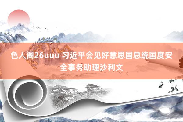 色人阁26uuu 习近平会见好意思国总统国度安全事务助理沙利文