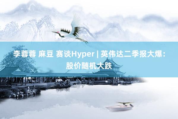 李蓉蓉 麻豆 赛谈Hyper | 英伟达二季报大爆：股价随机大跌