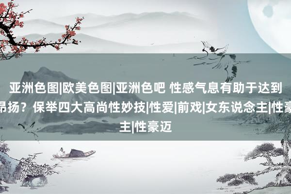 亚洲色图|欧美色图|亚洲色吧 性感气息有助于达到性昂扬？保举四大高尚性妙技|性爱|前戏|女东说念主|性豪迈