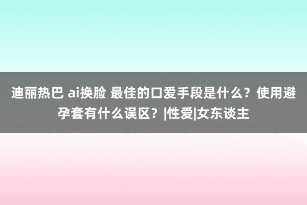 迪丽热巴 ai换脸 最佳的口爱手段是什么？使用避孕套有什么误区？|性爱|女东谈主