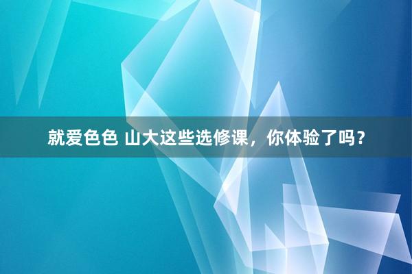 就爱色色 山大这些选修课，你体验了吗？