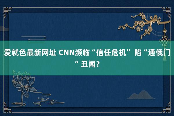 爱就色最新网址 CNN濒临“信任危机” 陷“通俄门”丑闻？