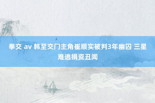 拳交 av 韩至交门主角崔顺实被判3年幽囚 三星难逃捐资丑闻