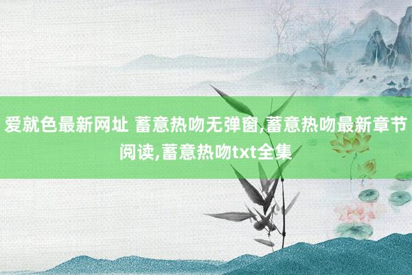 爱就色最新网址 蓄意热吻无弹窗，蓄意热吻最新章节阅读，蓄意热吻txt全集