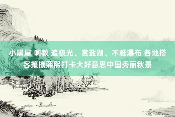 小黑屋 调教 追极光、赏盐湖、不雅瀑布 各地搭客攘攘熙熙打卡大好意思中国秀丽秋景