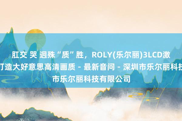 肛交 哭 迥殊“质”胜，ROLY(乐尔丽)3LCD激光投影机打造大好意思高清画质 - 最新音问 - 深圳市乐尔丽科技有限公司