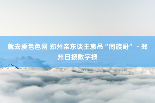 就去爱色色网 郑州亲东谈主哀吊“同族哥”－郑州日报数字报