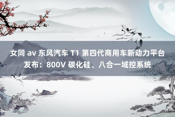 女同 av 东风汽车 T1 第四代商用车新动力平台发布：800V 碳化硅、八合一域控系统