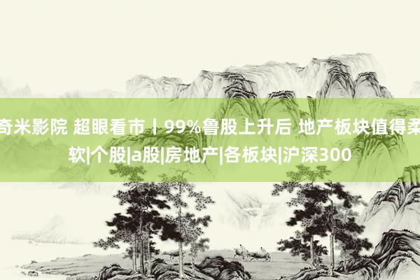 奇米影院 超眼看市丨99%鲁股上升后 地产板块值得柔软|个股|a股|房地产|各板块|沪深300