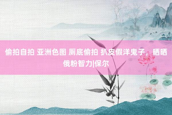 偷拍自拍 亚洲色图 厕底偷拍 扒皮假洋鬼子，晒晒俄粉智力|保尔