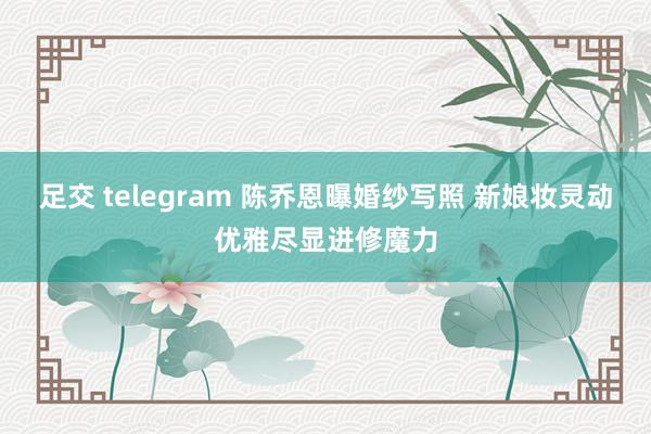 足交 telegram 陈乔恩曝婚纱写照 新娘妆灵动优雅尽显进修魔力