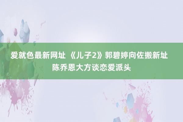 爱就色最新网址 《儿子2》郭碧婷向佐搬新址  陈乔恩大方谈恋爱派头