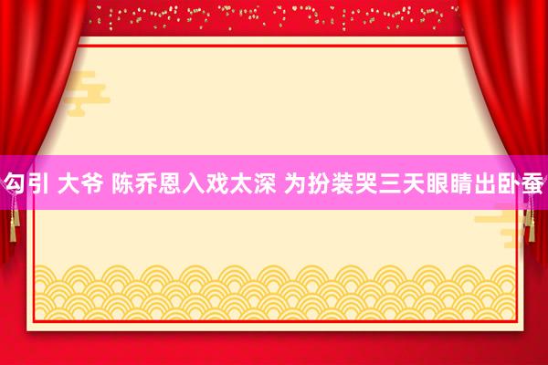 勾引 大爷 陈乔恩入戏太深 为扮装哭三天眼睛出卧蚕