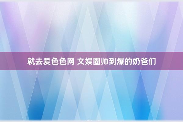 就去爱色色网 文娱圈帅到爆的奶爸们