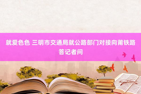 就爱色色 三明市交通局就公路部门对接向莆铁路答记者问