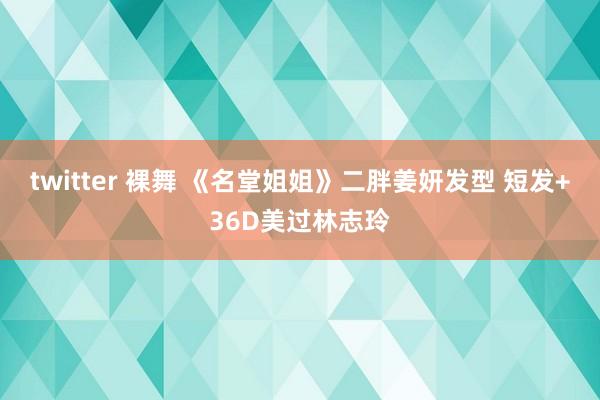 twitter 裸舞 《名堂姐姐》二胖姜妍发型 短发+36D美过林志玲