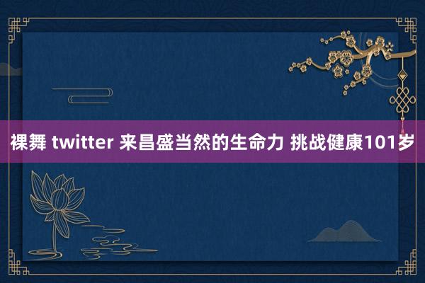 裸舞 twitter 来昌盛当然的生命力 挑战健康101岁