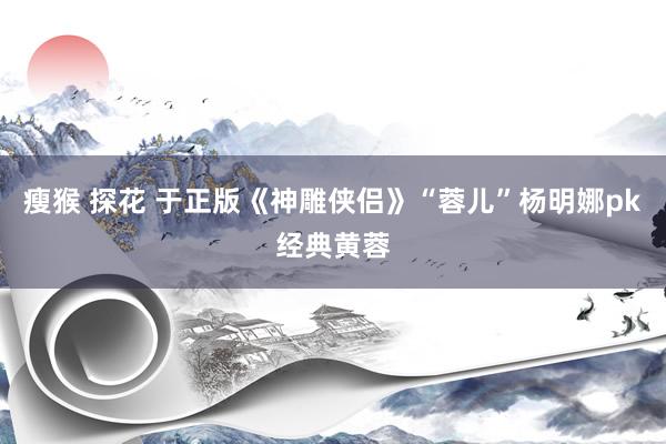 瘦猴 探花 于正版《神雕侠侣》“蓉儿”杨明娜pk经典黄蓉