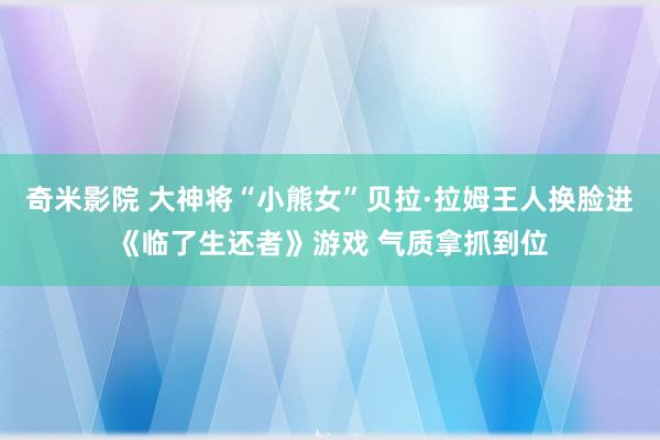 奇米影院 大神将“小熊女”贝拉·拉姆王人换脸进《临了生还者》游戏 气质拿抓到位