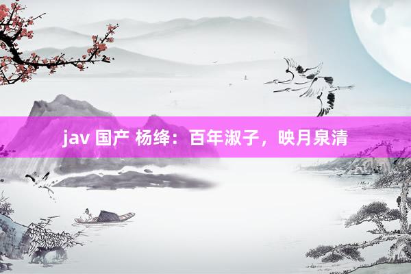 jav 国产 杨绛：百年淑子，映月泉清