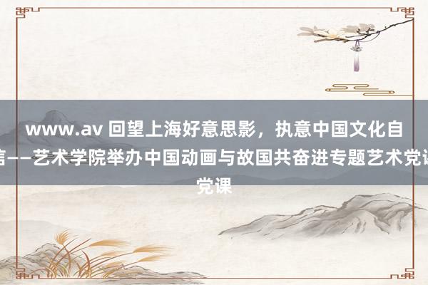 www.av 回望上海好意思影，执意中国文化自信——艺术学院举办中国动画与故国共奋进专题艺术党课