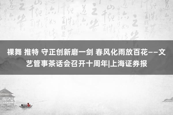 裸舞 推特 守正创新磨一剑 春风化雨放百花——文艺管事茶话会召开十周年|上海证券报