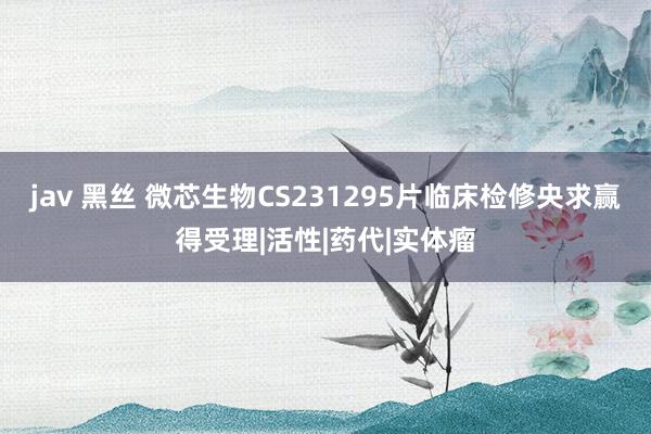 jav 黑丝 微芯生物CS231295片临床检修央求赢得受理|活性|药代|实体瘤