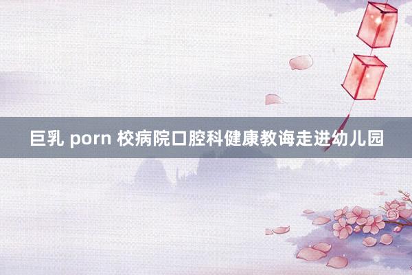 巨乳 porn 校病院口腔科健康教诲走进幼儿园